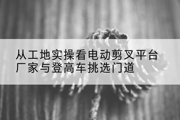 榆中电动剪叉升降平台厂家-从工地实操看电动剪叉平台厂家与登高车挑选门道