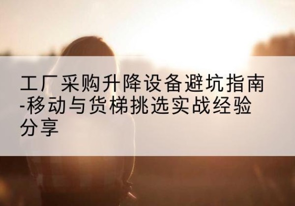 榆中移动式升降机怎么选-工厂采购升降设备避坑指南-移动与货梯挑选实战经验分享