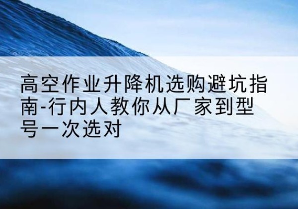 榆中升降平台厂家-高空作业升降机选购避坑指南-行内人教你从厂家到型号一次选对
