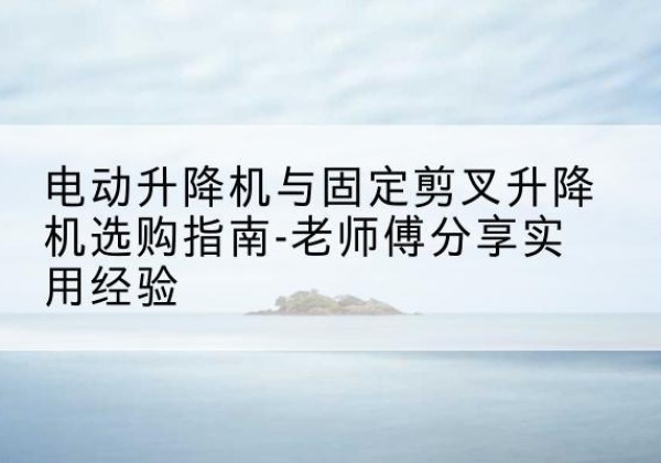 榆中电动升降机怎么选-电动升降机与固定剪叉升降机选购指南-老师傅分享实用经验