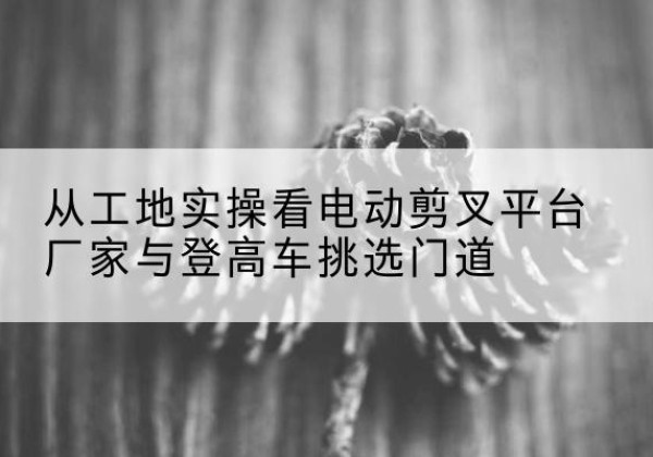 榆中电动剪叉升降平台厂家-从工地实操看电动剪叉平台厂家与登高车挑选门道