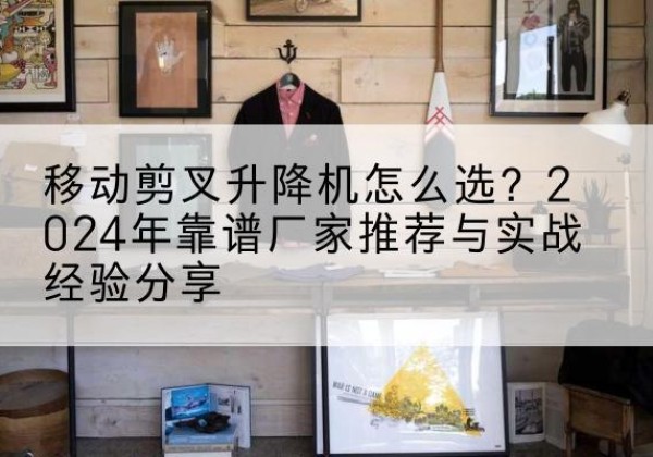 榆中升降平台厂家推荐-移动剪叉升降机怎么选？2024年靠谱厂家推荐与实战经验分享